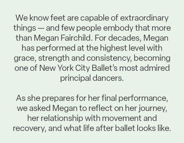Copy: "We know feet are capable of extraordinary things — and few people embody that more than Megan Fairchild. For decades, Megan has performed at the highest level with grace, strength and consistency, becoming one of New York City Ballet’s most admired principal dancers. As she prepares for her final performance, we asked Megan to reflect on her journey, her relationship with movement and recovery, and what life after ballet looks like."