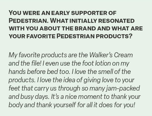 Q&A, "You were an early supporter of Pedestrian. What initially resonated with you about the brand and what are your favorite Pedestrian products?"