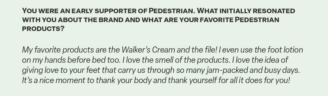 Q&A, "You were an early supporter of Pedestrian. What initially resonated with you about the brand and what are your favorite Pedestrian products?"
