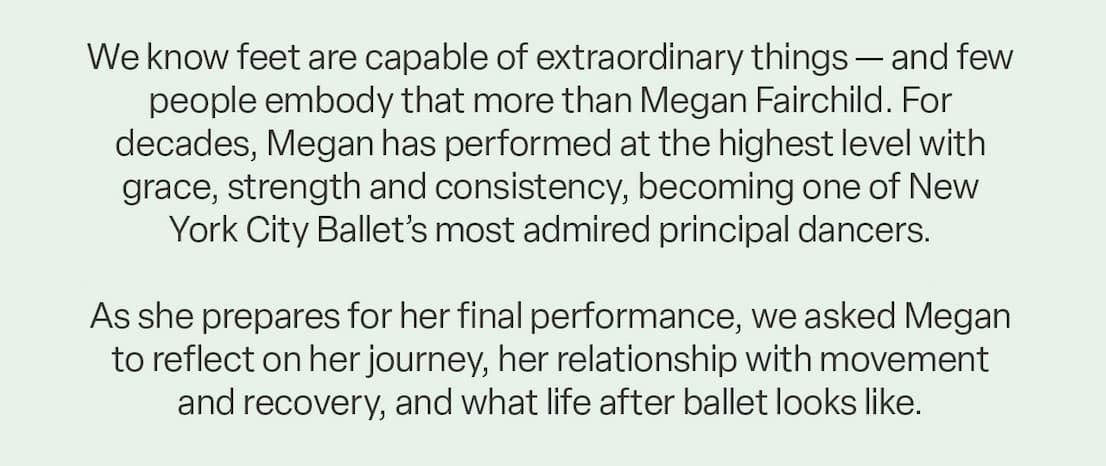 Copy: "We know feet are capable of extraordinary things — and few people embody that more than Megan Fairchild. For decades, Megan has performed at the highest level with grace, strength and consistency, becoming one of New York City Ballet’s most admired principal dancers.   As she prepares for her final performance, we asked Megan to reflect on her journey, her relationship with movement and recovery, and what life after ballet looks like."