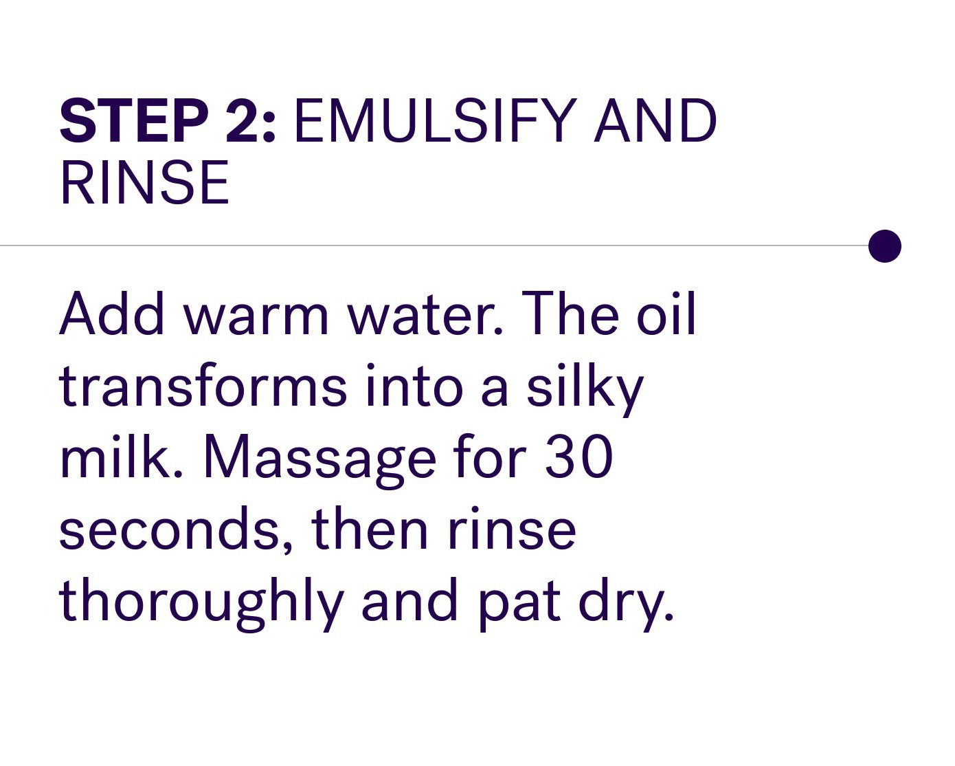 Step 2: Emulsify and rinse Add warm water. The oil transforms into a silky milk. Massage for 30 seconds, then rinse thoroughly and pat dry.