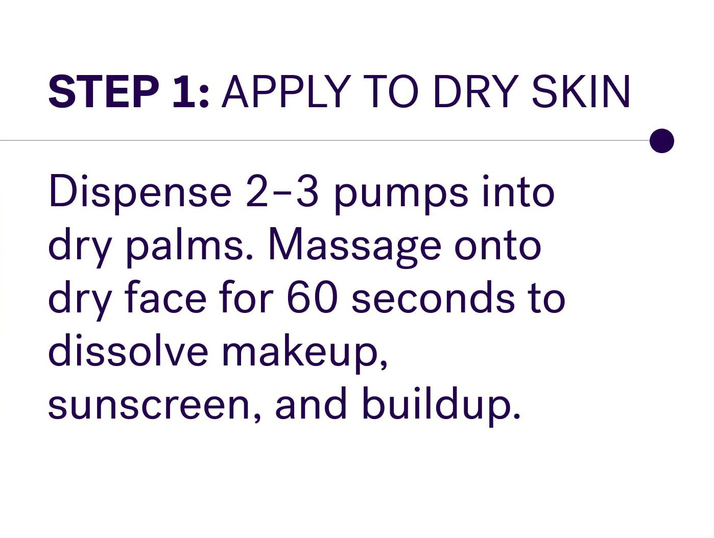 Step 1: Apply to dry skin Dispense 2–3 pumps into dry palms. Massage onto dry face for 60 seconds to dissolve makeup, sunscreen, and buildup.