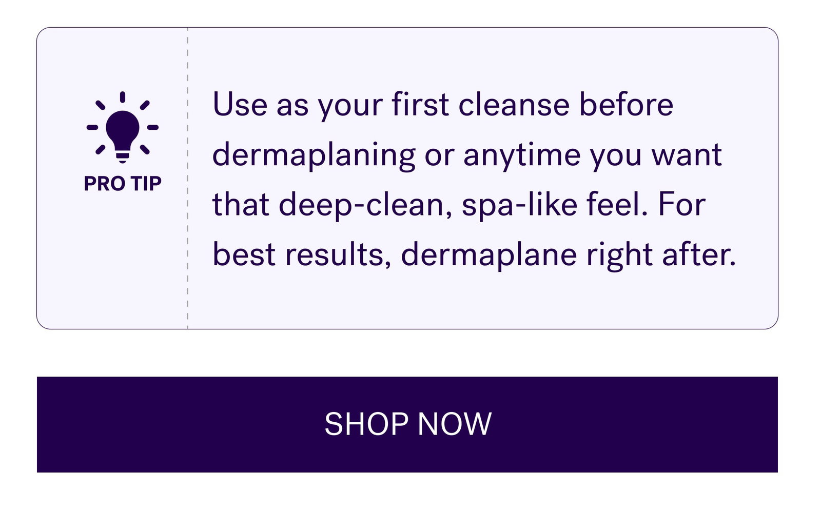 Use as your first cleanse before dermaplaning or anytime you want that deep-clean, spa-like feel. For best results, dermaplane right after. SHOP NOW