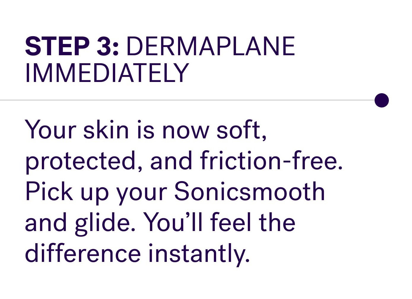Step 3: Dermaplane immediately Your skin is now soft, protected, and friction-free. Pick up your Sonicsmooth and glide. You’ll feel the difference instantly.