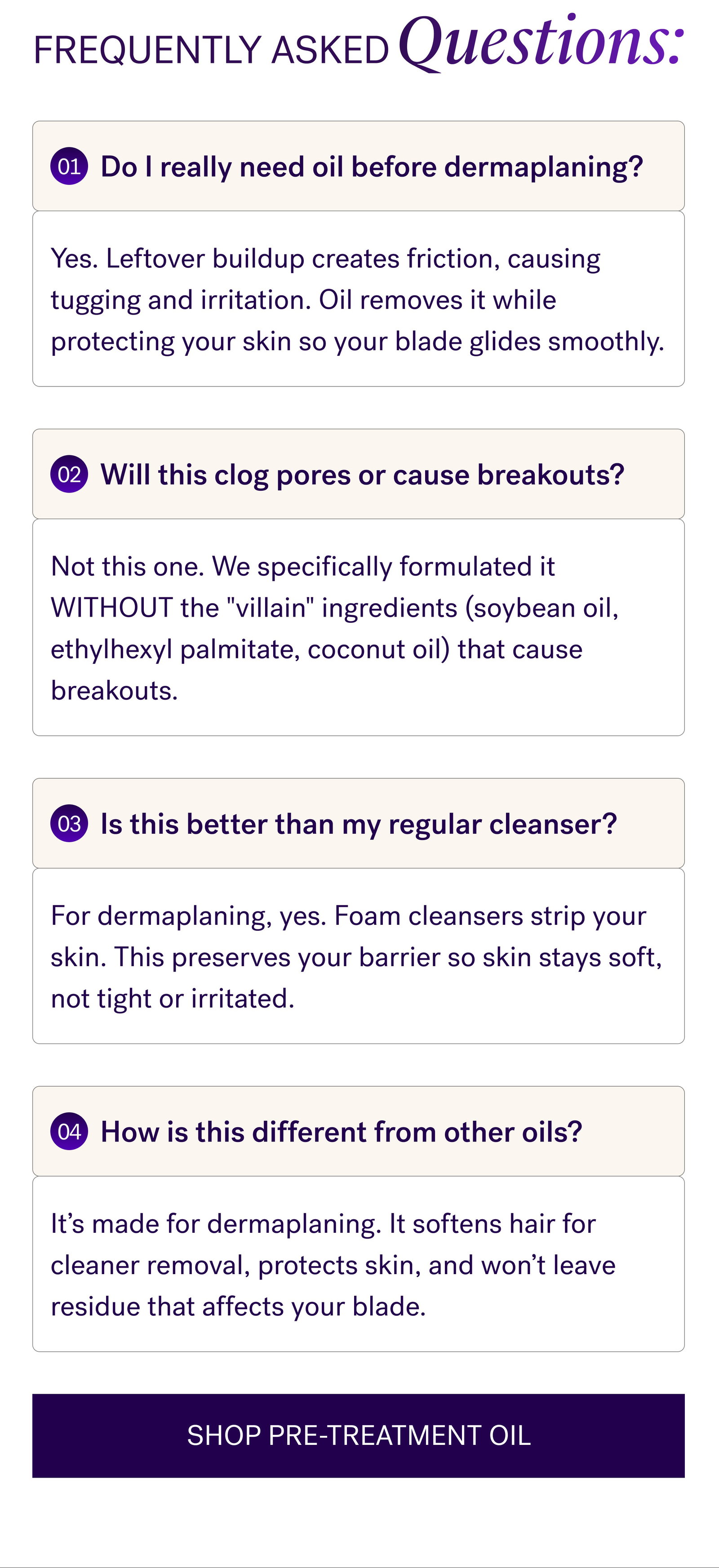 Frequently Asked Questions: 01 Do I really need oil before dermaplaning? Yes. Leftover buildup creates friction, causing tugging and irritation. Oil removes it while protecting your skin so your blade glides smoothly. 02 Will this clog pores or cause breakouts? Not this one. We specifically formulated it WITHOUT the "villain" ingredients (soybean oil, ethylhexyl palmitate, coconut oil) that cause breakouts. 03 Is this better than my regular cleanser? For dermaplaning, yes. Foam cleansers strip your skin. This preserves your barrier so skin stays soft, not tight or irritated. 04 How is this different from other oils? It’s made for dermaplaning. It softens hair for cleaner removal, protects skin, and won’t leave residue that affects your blade. SHOP PRE-TREATMENT OIL