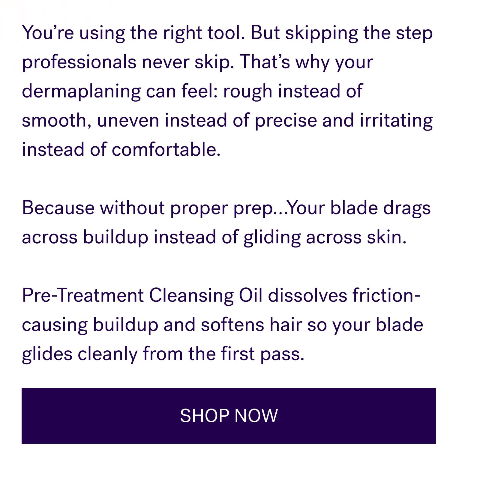 You’re using the right tool. But skipping the step professionals never skip. That’s why your dermaplaning can feel: rough instead of smooth, uneven instead of precise and irritating instead of comfortable.   Because without proper prep…Your blade drags across buildup instead of gliding across skin.   Pre-Treatment Cleansing Oil dissolves friction-causing buildup and softens hair so your blade glides cleanly from the first pass. SHOP NOW