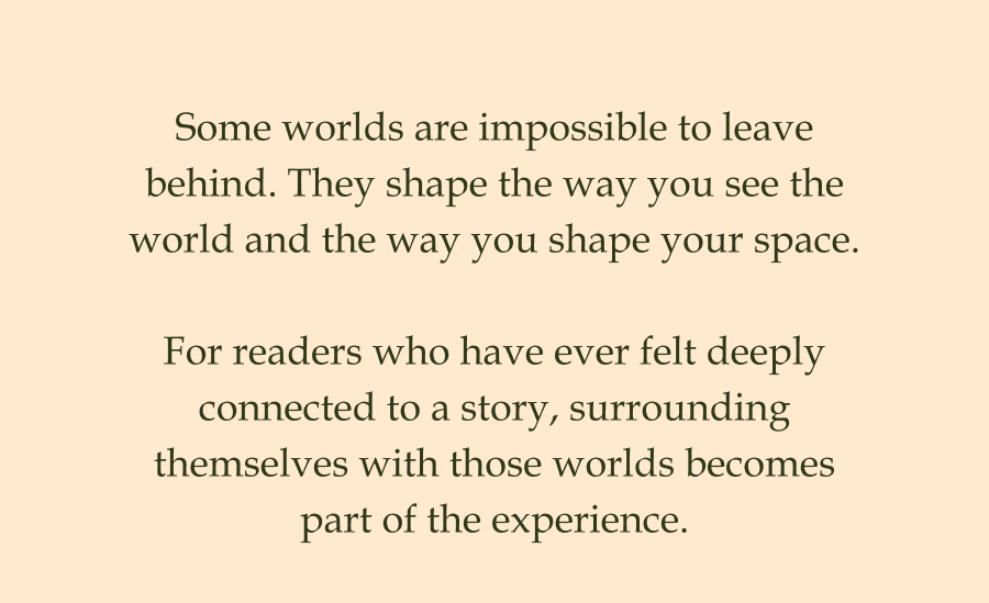 Some worlds are impossible to leave behind. They shape the way you see the world and the way you shape your space.  For readers who have ever felt deeply connected to a story, surrounding themselves with those worlds becomes part of the experience.