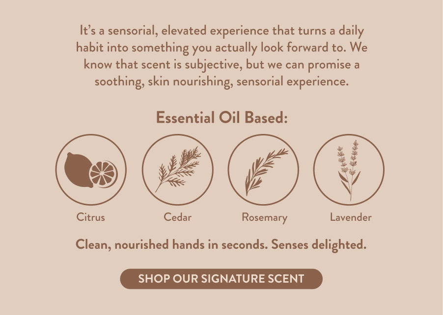 It’s a sensorial, elevated experience that turns a daily habit into something you actually look forward to. We know that scent is subjective, but we can promise a soothing, skin nourishing, sensorial experience. Essential Oil Based: