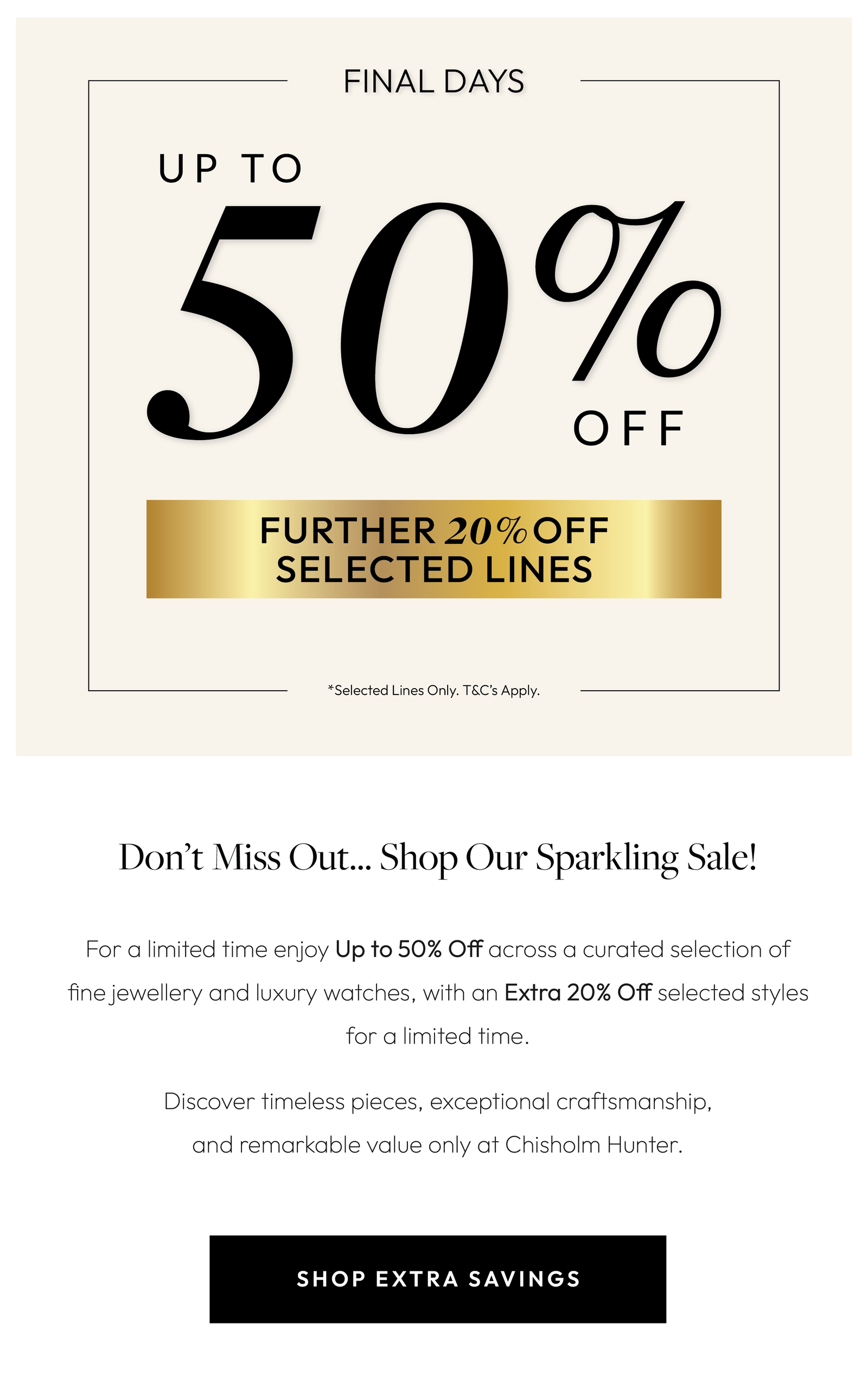 Brighten Your Spring with Savings!  For a limited time enjoy Up to 50% Off across a curated selection of fine jewellery and luxury watches, with an Extra 20% Off selected styles for a limited time.  Discover timeless pieces, exceptional craftsmanship, and remarkable value.