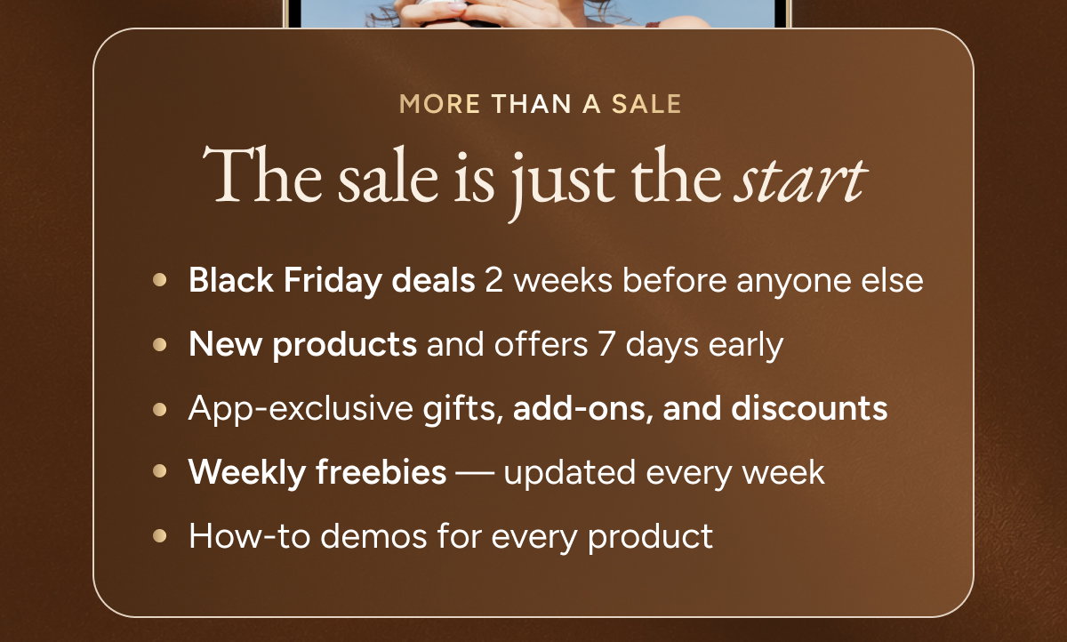 The sale is just the start.  Black Friday deals 2 weeks before anyone else New products and offers 7 days early App-exclusive gifts, add-ons, and discounts Weekly freebies — updated every week How-to demos for every product
