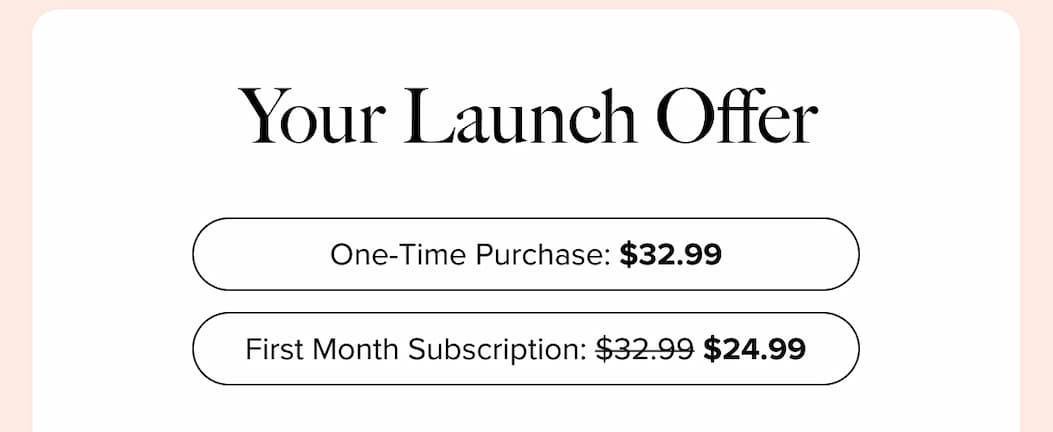Your Launch Offer  | One-Time Purchase: $32.99 First Month Subscription: $32.99 ->$24.99