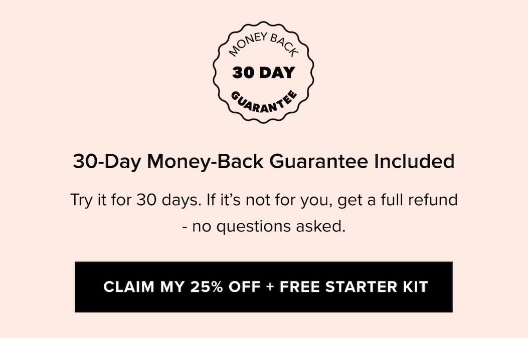 30-Day Money-Back Guarantee Included | Try it for 30 days. If it’s not for you, get a full refund — no questions asked. | Claim My 25% Off + Free Starter Kit