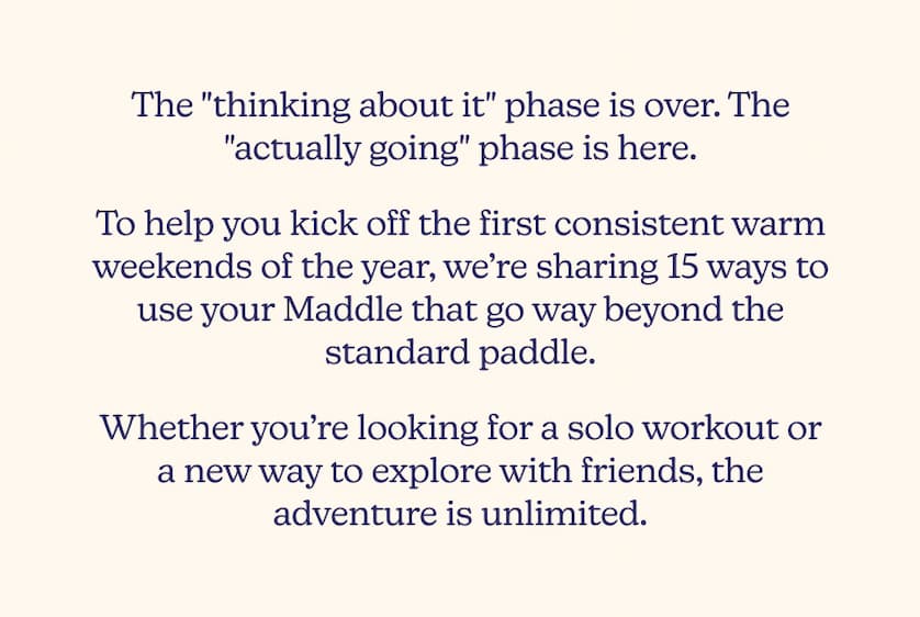 The "thinking about it" phase is over. The "actually going" phase is here. To help you kick off the first consistent warm weekends of the year, we’re sharing 15 ways to use your Maddle that go way beyond the standard paddle.   Whether you’re looking for a solo workout or a new way to explore with friends, the adventure is unlimited.