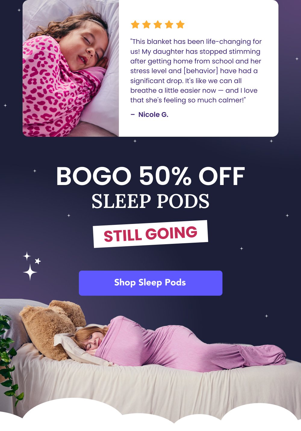 "This blanket has been life-changing for us! My daughter has stopped stimming after getting home from school and her stress level and [behavior] have had a significant drop. It's like we can all breathe a little easier now — and I love that she's feeling so much calmer!" – Nicole G. BOGO 50% OFF SLEEP PODS STILL GOING Shop Sleep Pods