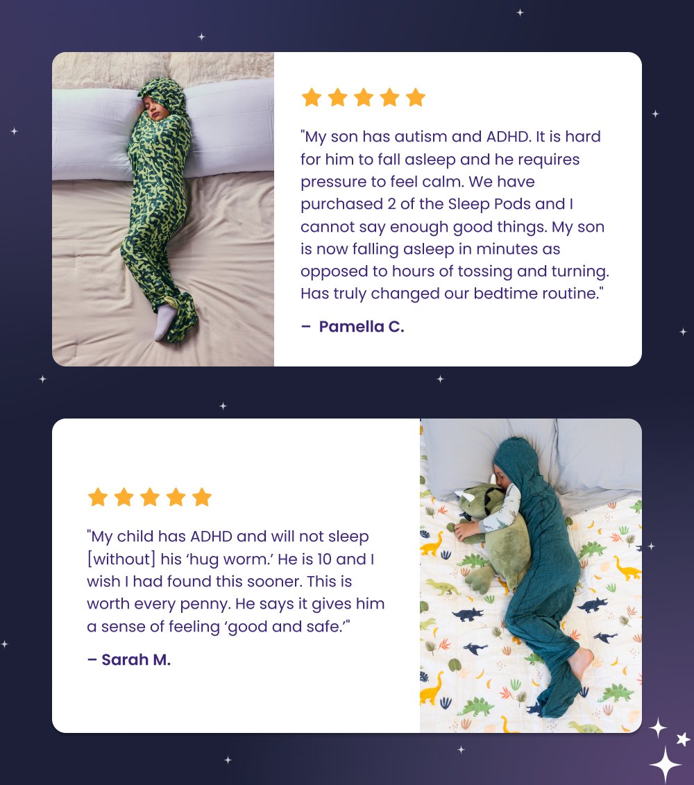 "My son has autism and ADHD. It is hard for him to fall asleep and he requires pressure to feel calm. We have purchased 2 of the Sleep Pods and I cannot say enough good things. My son is now falling asleep in minutes as opposed to hours of tossing and turning. Has truly changed our bedtime routine." – Pamella C. "My child has ADHD and will not sleep [without] his ‘hug worm.’ He is 10 and I wish I had found this sooner. This is worth every penny. He says it gives him a sense of feeling ‘good and safe.’" – Sarah M. Shop Sleep Pods