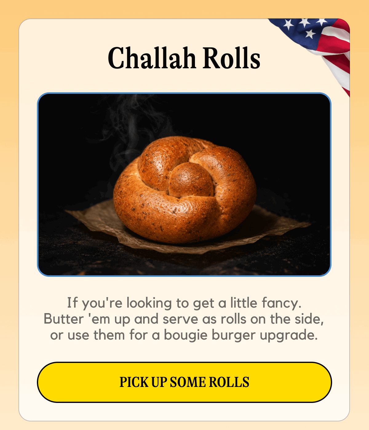 All the rules: if you're looking to get a little fancy, butter them up and serve them as rolls on the side, or use them for a bougie burger upgrade.  [PICK UP SOME ROLLS]