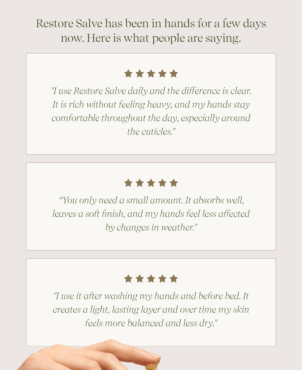 Restore Salve has been in hands for a few days now. Here is what people are saying. |  "I use Restore Salve daily and the difference is clear.  It is rich without feeling heavy, and my hands stay comfortable throughout the day, especially around the cuticles." | “You only need a small amount. It absorbs well, leaves a soft finish, and my hands feel less affected by changes in weather." |  "I use it after washing my hands and before bed. It creates a light, lasting layer and over time my skin feels more balanced and less dry."