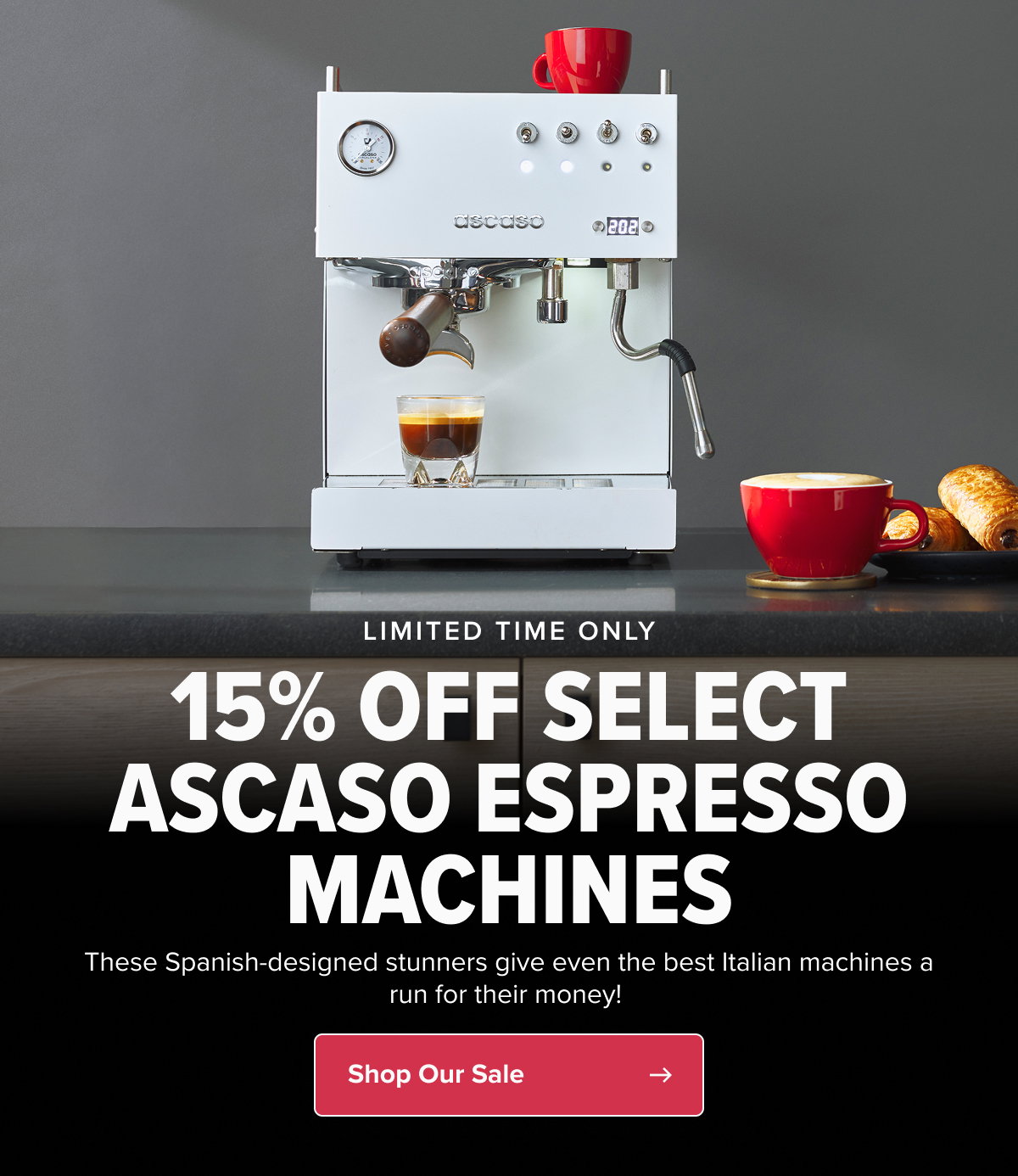 LIMITED TIME ONLY 15% OFF SELECT ASCASO ESPRESSO MACHINES These Spanish-designed stunners give even the best Italian machines a run for their money!  CTA: Shop Ascaso
