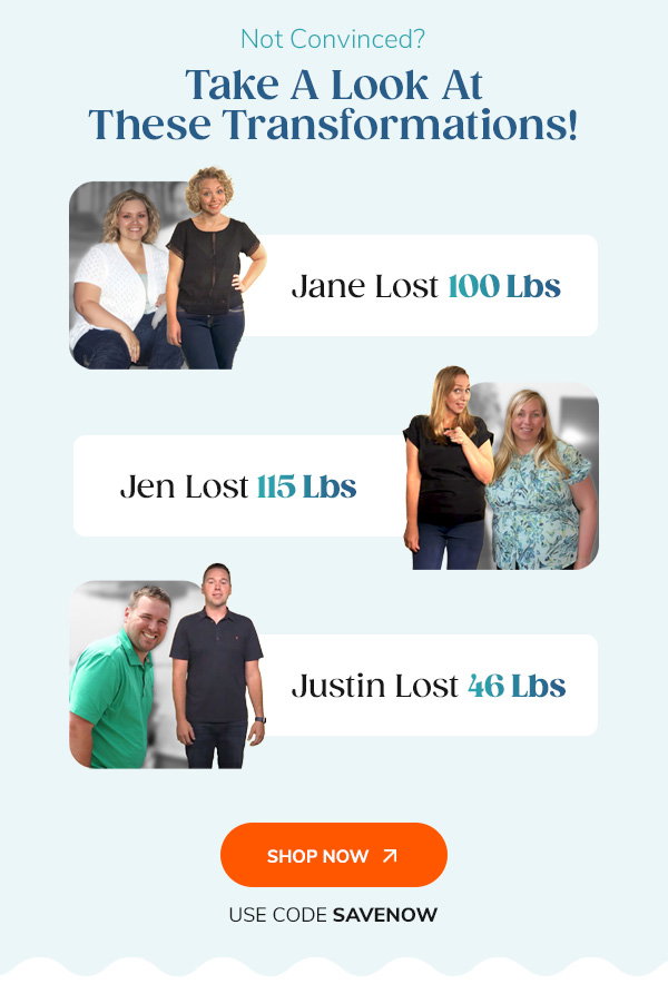 Not Convinced? Take A Look At These Transformations! "Jane Lost 100 Lbs Jen Lost 115 Lbs Justin Lost 46 Lbs" Shop Now Use Code SAVENOW