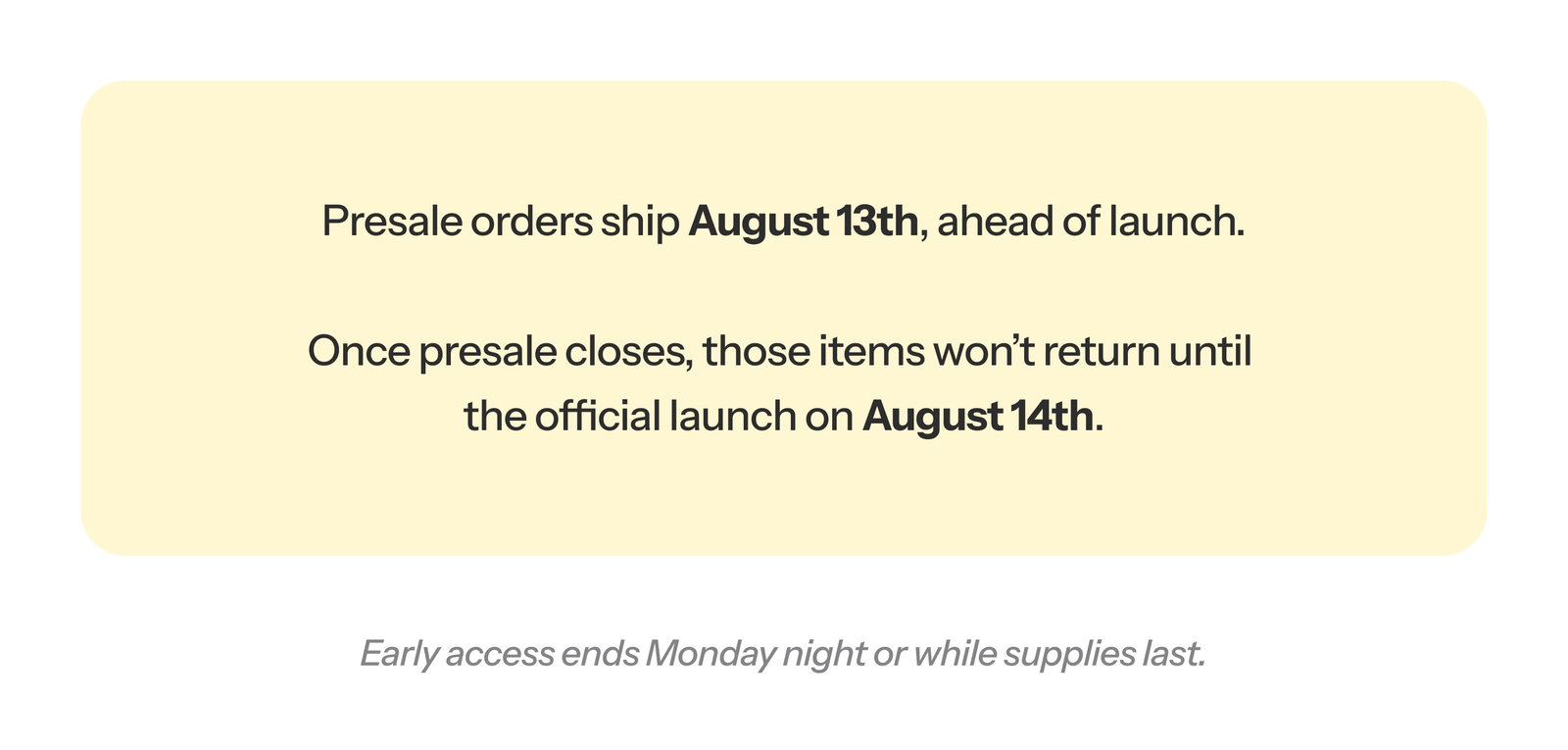 Presale orders ship August 13th, ahead of launch.  Once presale closes, those items won’t return until the official launch on August 14th.  Early access ends Monday night or while supplies last.