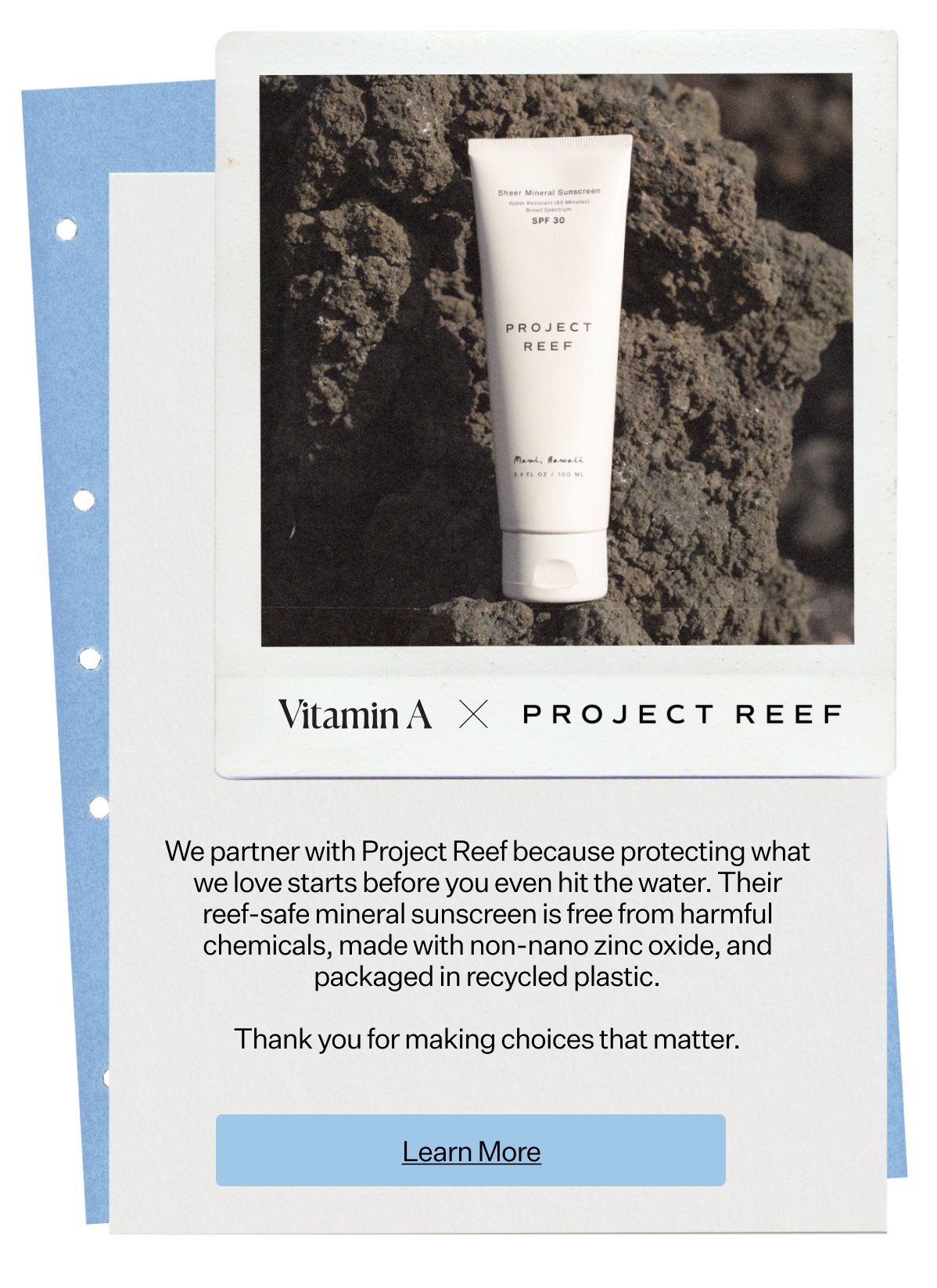 Vitamin A x
 Project Reef We partner with Project Reef because protecting what we love starts before you even hit the water. Their reef-safe mineral sunscreen is free from harmful chemicals, made with non-nano zinc oxide, and packaged in recycled plastic. Thank you for making choices that matter.