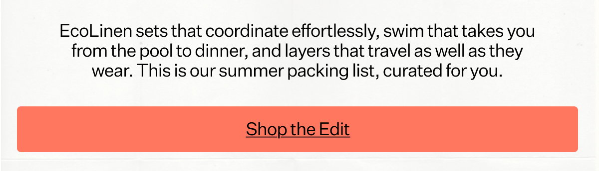 EcoLinen sets that coordinate effortlessly, swim that takes you from the pool to dinner, and layers that travel as well as they wear. This is our summer packing list, curated for you.