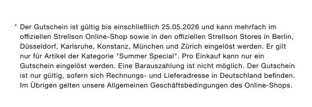 Der Gutschein ist gültig bis einschließlich 25.05.2026 und kann mehrfach im offiziellen Strellson Online-Shop sowie in den offiziellen Strellson Stores in Berlin, Düsseldorf, Karlsruhe, Konstanz, München und Zürich eingelöst werden. Er gilt nur für Artikel der Kategorie „Summer Special“. Pro Einkauf kann nur ein Gutschein eingelöst werden. Eine Barauszahlung ist nicht möglich