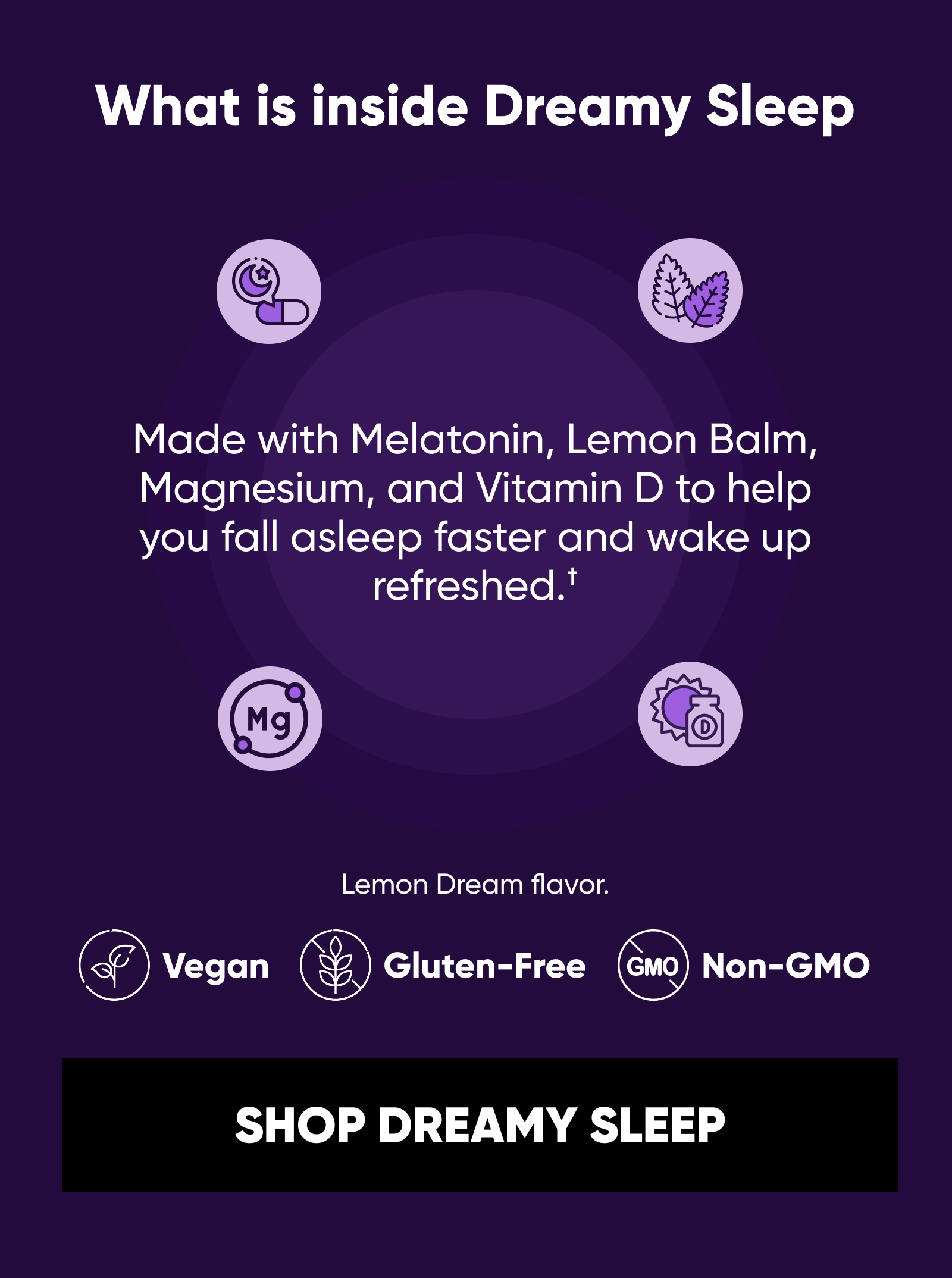 What is inside Dreamy Sleep Made with Melatonin, Lemon Balm, Magnesium, and Vitamin D to help you fall asleep faster and wake up refreshed.† Lemon Dream flavor. Vegan. Gluten-Free. Non-GMO. SHOP DREAMY SLEEP