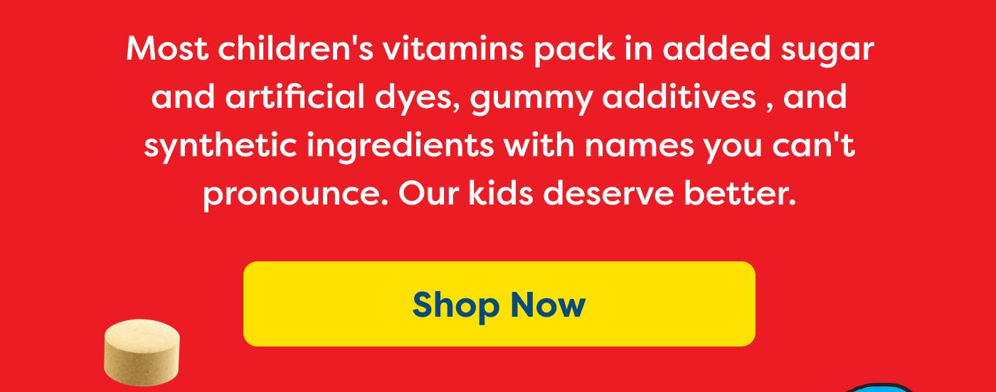 Most children's vitamins pack in added sugar and artificial dyes, gummy additives , and  synthetic ingredients with names you can't pronounce. Our kids deserve better. Shop Now
