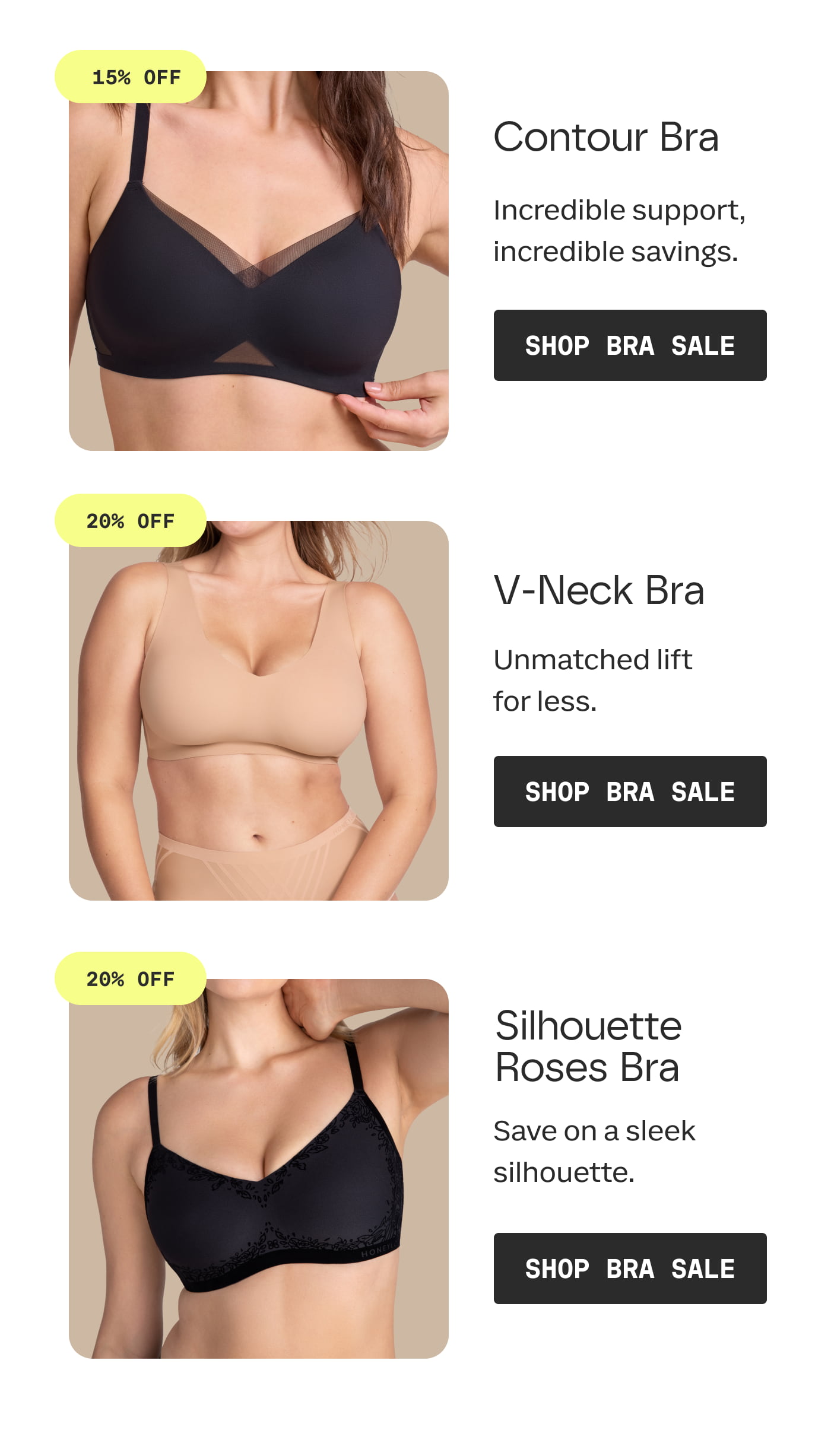 15% OFF | Contour Bra | Incredible support, incredible savings. | SHOP BRA SALE | 20% OFF | V-Neck Bra | Unmatched lift for less. | SHOP BRA SALE | 20% OFF | Silhouette Roses Bra | Save on a sleek silhouette. | SHOP BRA SALE