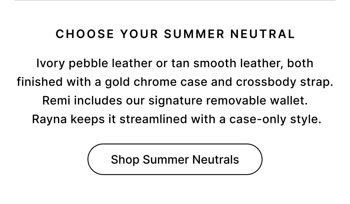 CHOOSE YOUR SUMMER NEUTRAL Ivory pebble leather or tan smooth leather, both finished with a gold chrome case and crossbody strap. Remi includes our signature removable wallet.  Rayna keeps it streamlined with a case-only style. Shop Summer Neutrals