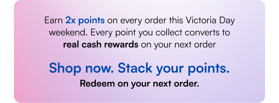 Earn 2x points on every order this Victoria Day weekend. Every point you collect converts to real cash rewards on your next order. Shop now. Stack your points. Redeem on your next order. 