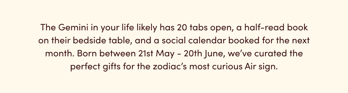 Born between 21st May - 20th June, we’ve curated the perfect gifts for the zodiac’s most curious Air sign.
