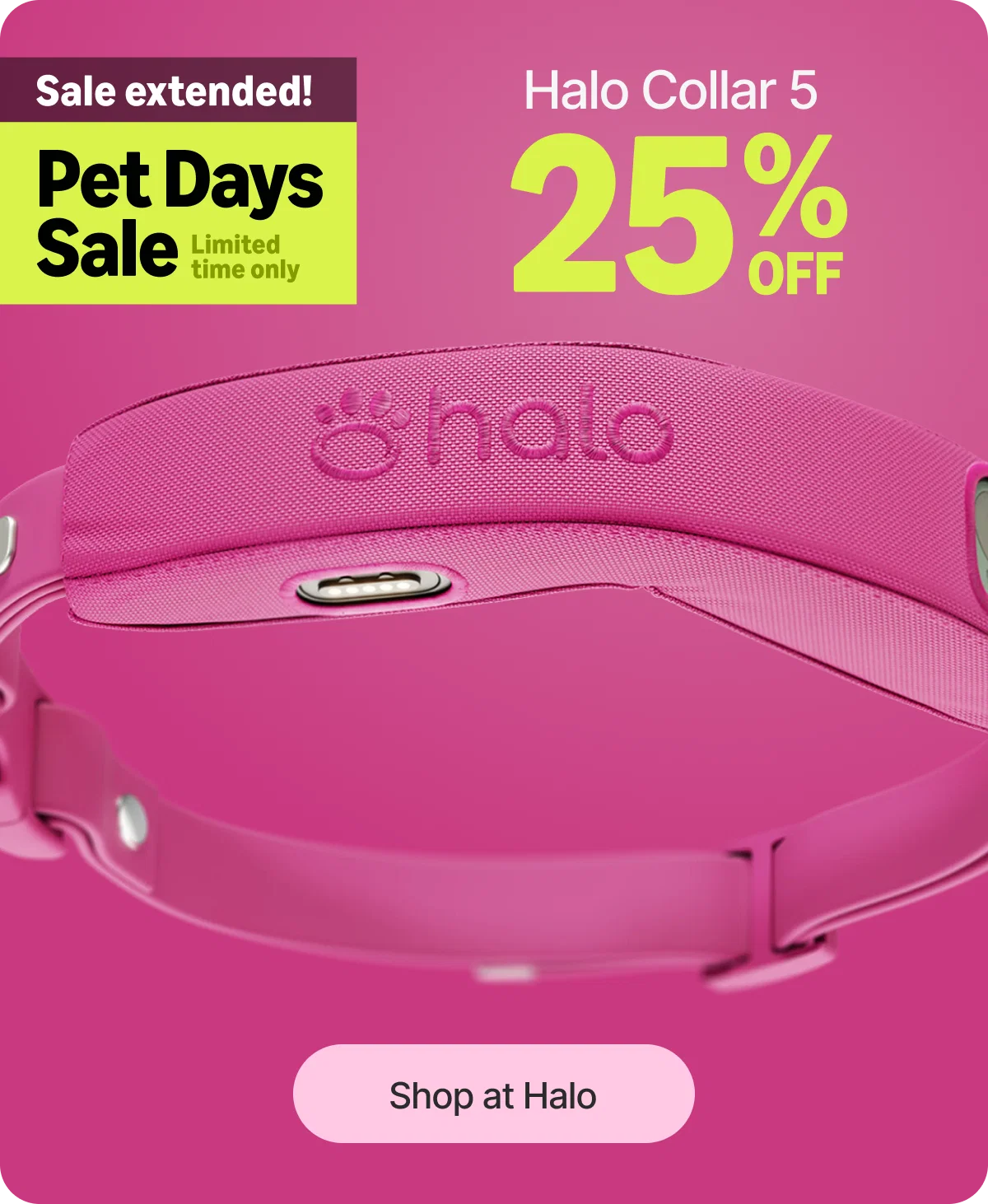 You asked and we listened. The Pet Days Sale has been extended one more day. Get Halo Collar 5 for $445 before this deal closes for good tonight.