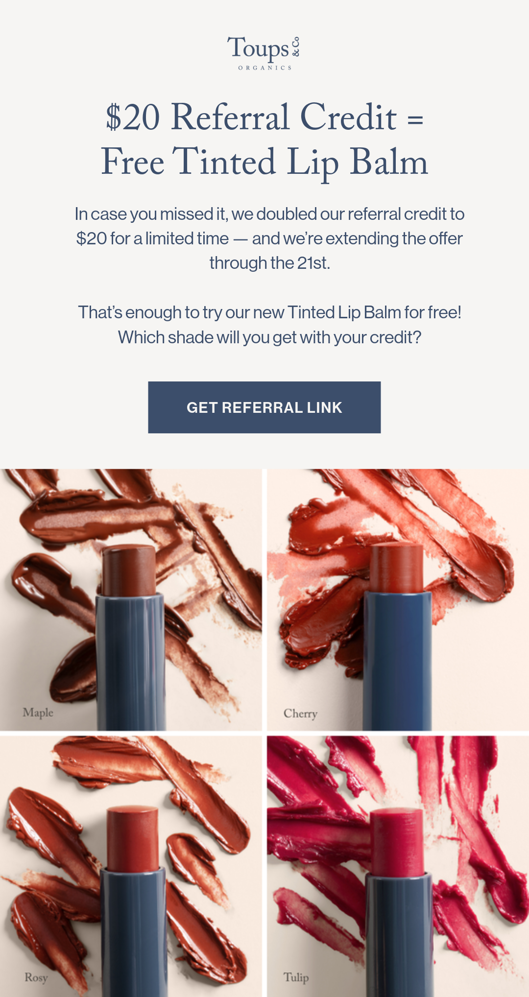 $20 Referral Credit = Free Tinted Lip Balm In case you missed it, we doubled our referral credit to $20 for a limited time — and we’re extending the offer through the 21st.   That’s enough to try our new Tinted Lip Balm for free! Which shade will you get with your credit?