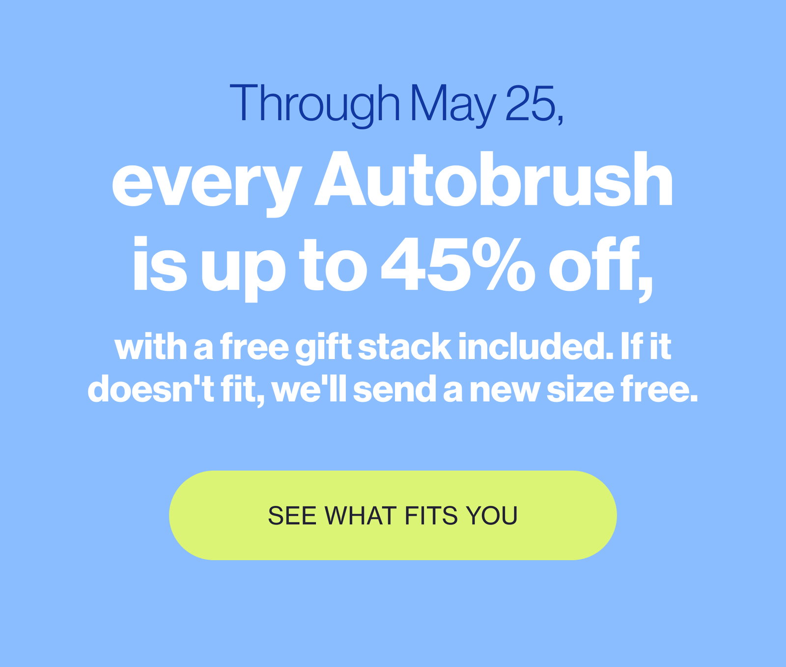 Through May 25, every Autobrush is up to 45% off, with a free gift stack included. If it doesn't fit, we'll send a new size free. SEE WHAT FITS YOU