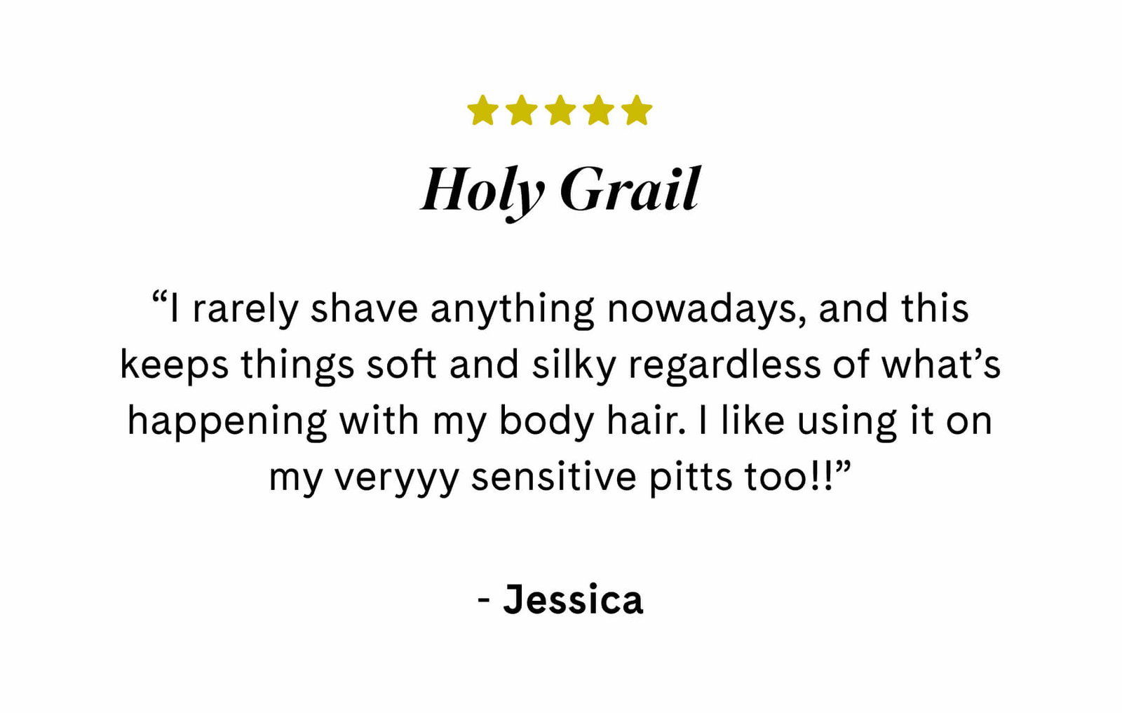 Holy Grail ⭐️⭐️⭐️⭐️⭐️ “I rarely shave anything nowadays, and this keeps things soft and silky regardless of what’s happening with my body hair. I like using it on my veryyy sensitive pitts too!!”  Jessica