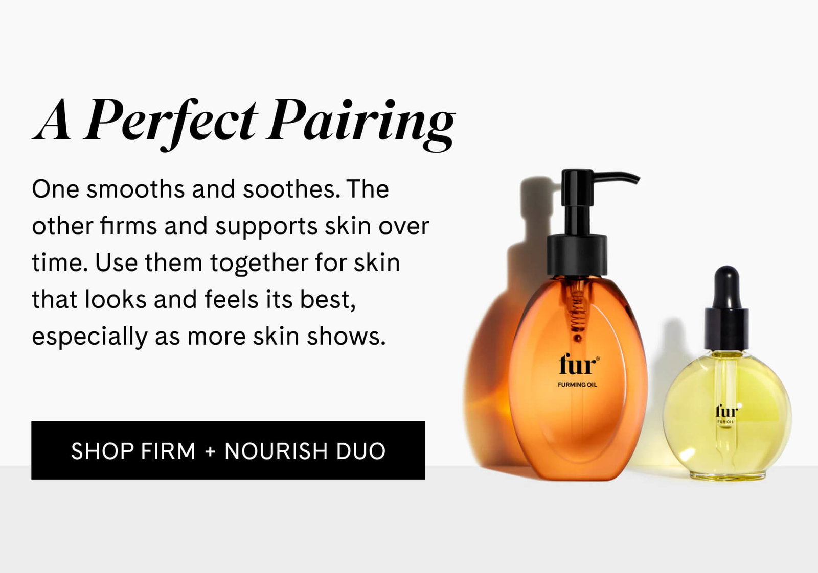 A Perfect Pairing  One smooths and soothes. The other firms and supports skin over time. Use them together for skin that looks and feels its best, especially as more skin shows. SHOP FIRM + NOURISH DUO