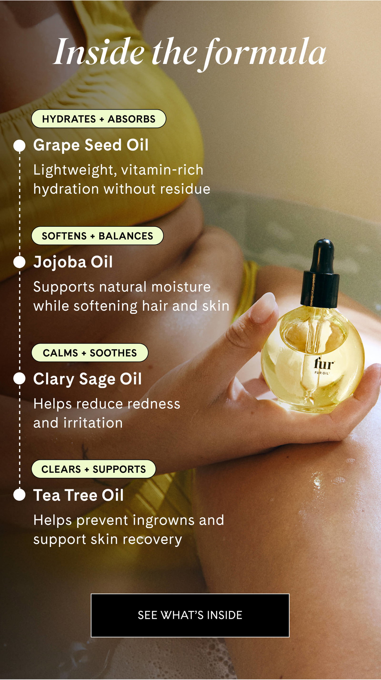 Inside the formula  HYDRATES + ABSORBS Grape Seed Oil Lightweight, vitamin-rich hydration without residue  SOFTENS + BALANCES Jojoba Oil Supports natural moisture while softening hair and skin  CALMS + SOOTHES Clary Sage Oil Helps reduce redness and irritation  CLEARS + SUPPORTS Tea Tree Oil Helps prevent ingrowns and support skin recovery SEE WHAT’S INSIDE