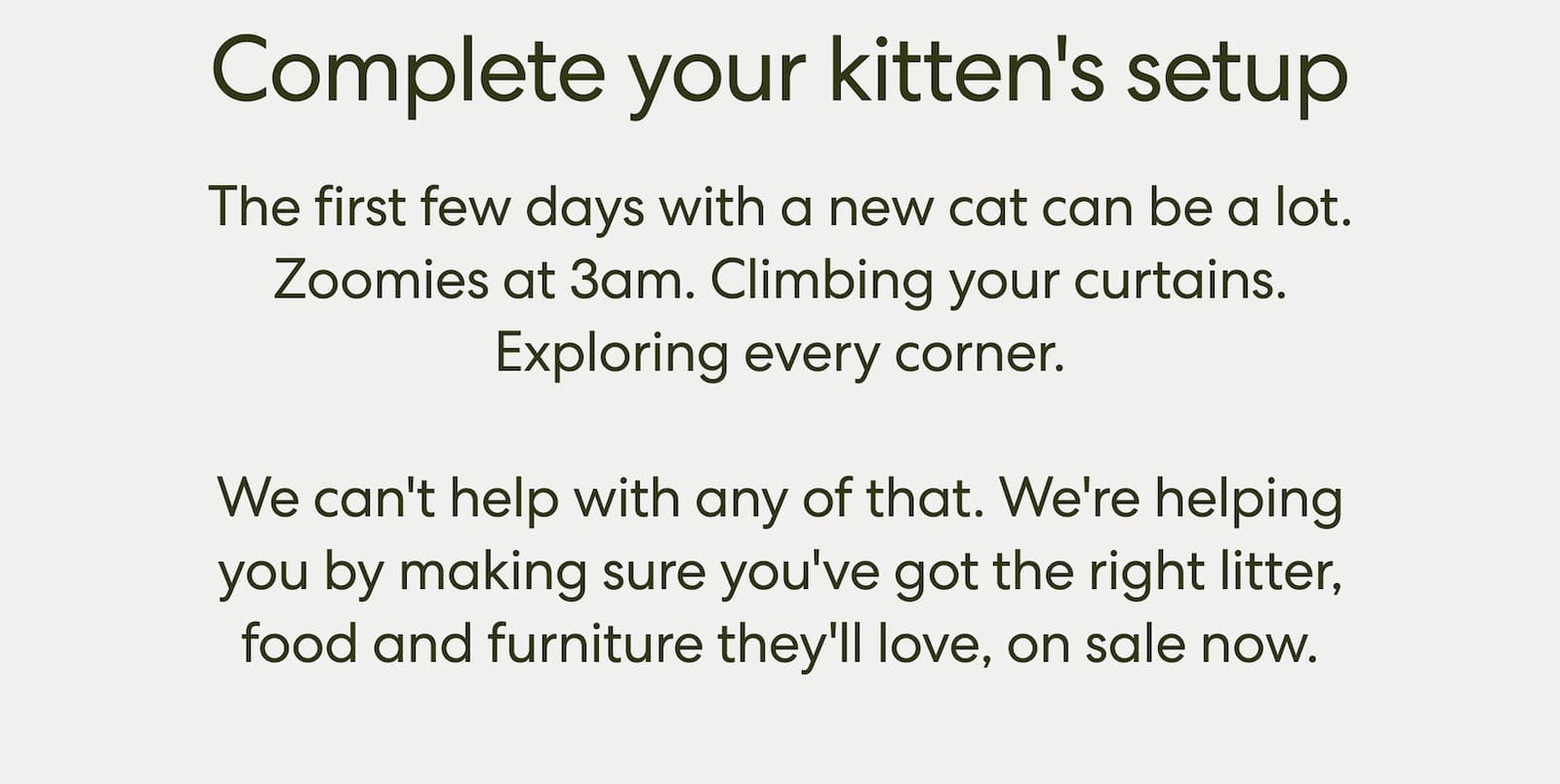 The first few days with a new cat are a lot. The zoomies at 3am. The sniffing of every single corner. The immediate claim on your favorite chair.  We can't help with any of that — but we can make sure you've got the right litter, food, and a place for them to climb and scratch that isn't your couch. And right now, it's all on sale.