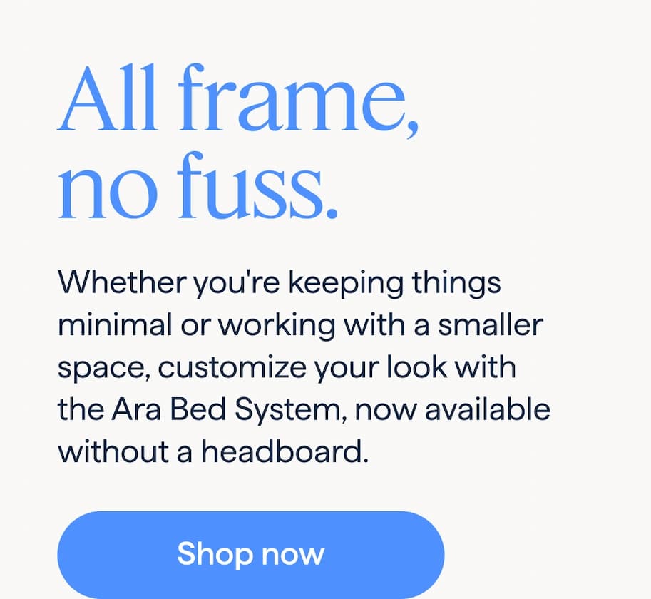 All frame, no fuss. Whether you're keeping things minimal or working with a smaller space, customize your look with the Ara Bed System, now available without a headboard. Shop now.