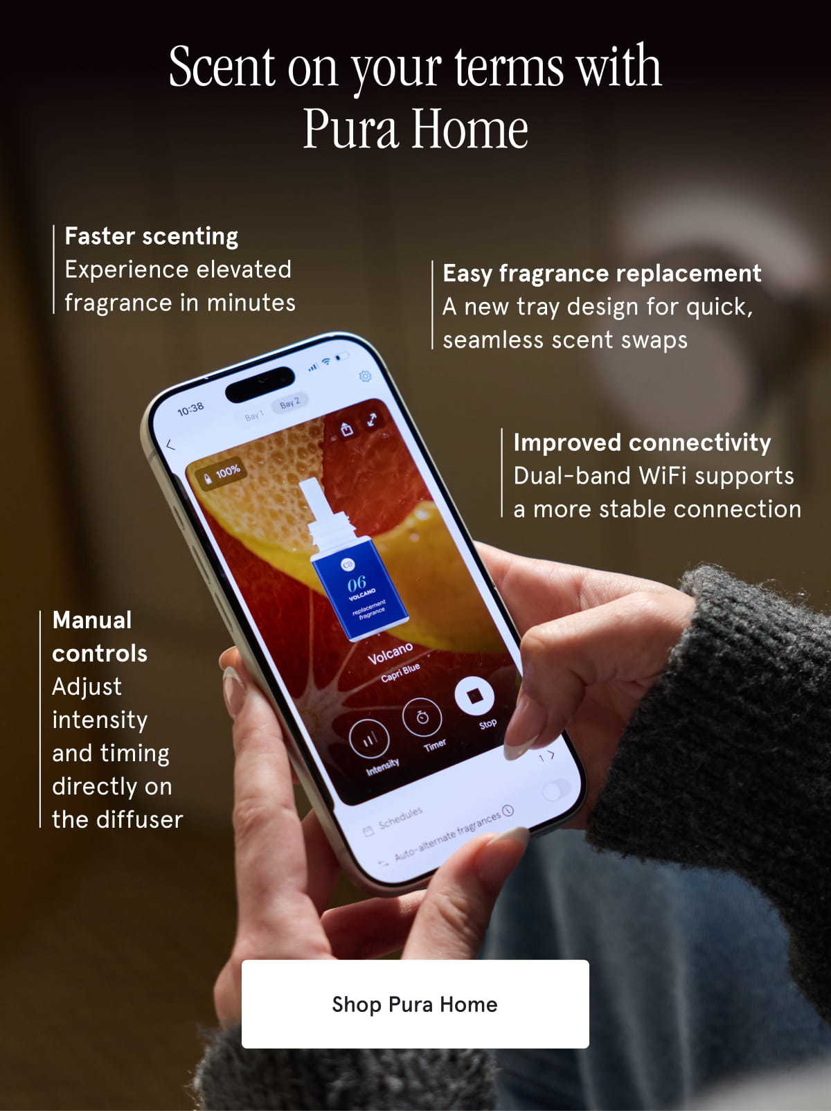 Scent on your terms with Pura Home | Faster scenting: Experience elevated fragrance in minutes. Easy fragrance replacement: A new tray design for quick, seamless scent swaps. Improved connectivity: Dual-band WiFi supports a more stable connection. Manual controls: Adjust intensity and timing directly on the diffuser. Shop Pura Home