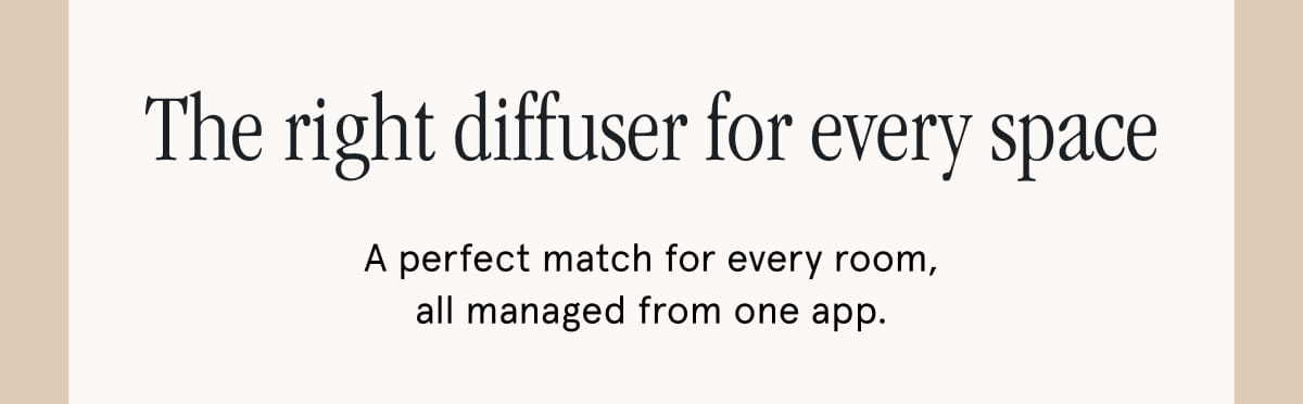 The right diffuser for every space. A perfect match for every room, all managed from one app.