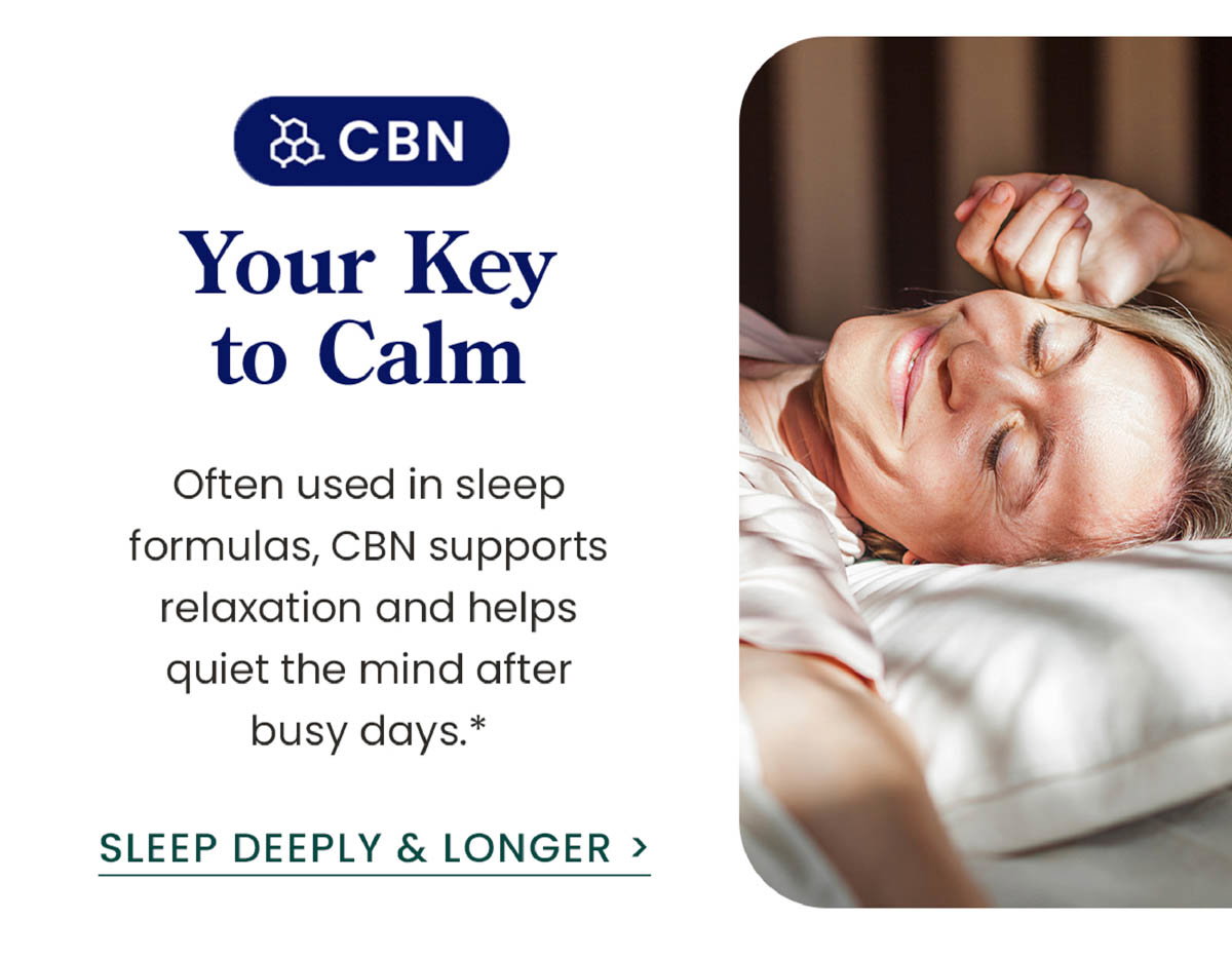 CBN: Your Key to Calm. Often used in sleep formulas, CBN supports relaxation and helps quiet the mind after busy days.* Sleep Deeply & Longer >