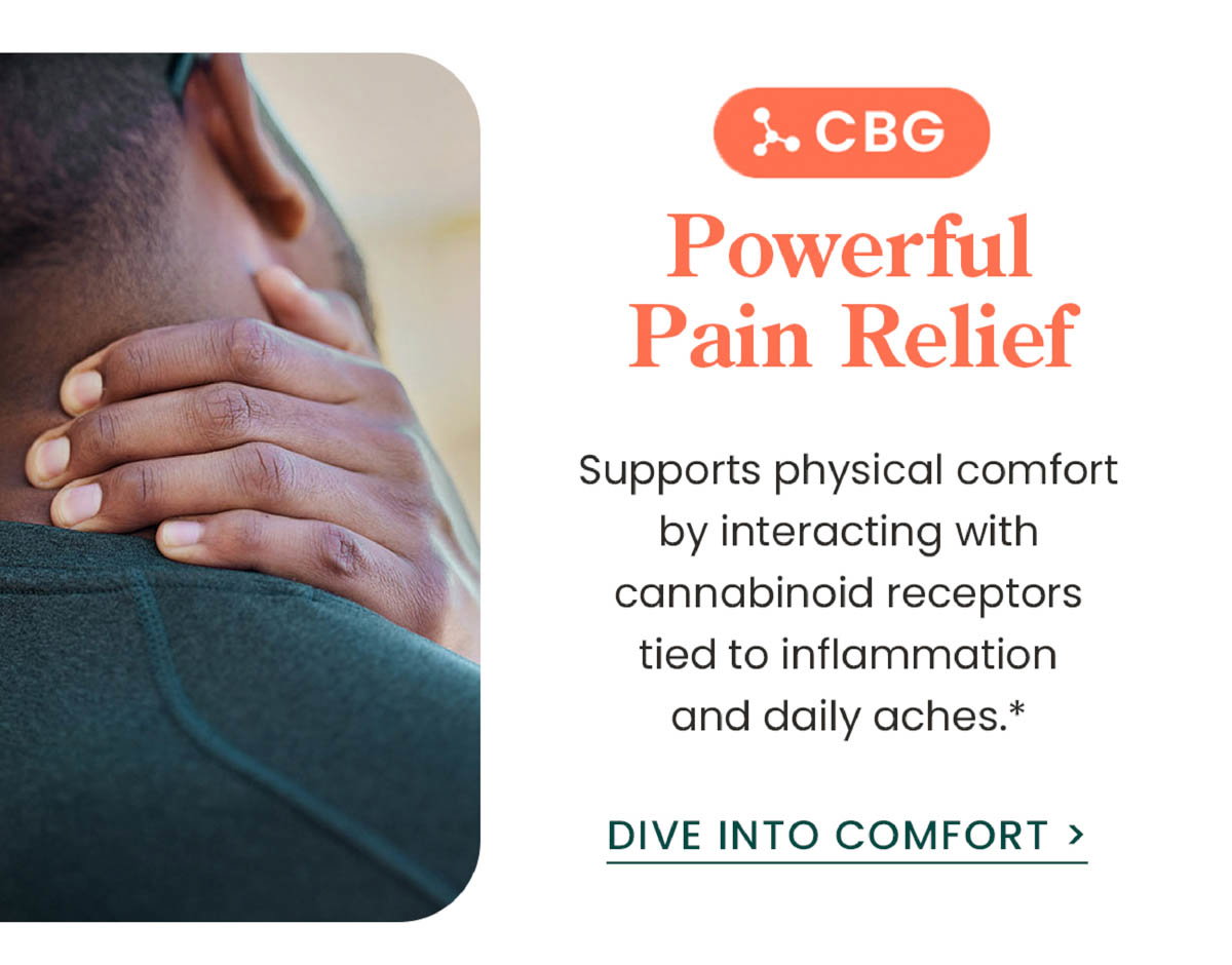 CBG: Powerful Pain Relief. Supports physical comfort by interacting with cannabinoid receptors tied to inflammation and daily aches.* Dive Into Comfort >