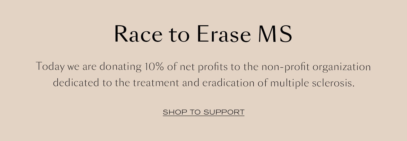 Race to Erase MS  Today we are donating 10% of net profits to the non-profit organization dedicated to the treatment and eradication of multiple sclerosis. SHOP TO SUPPORT