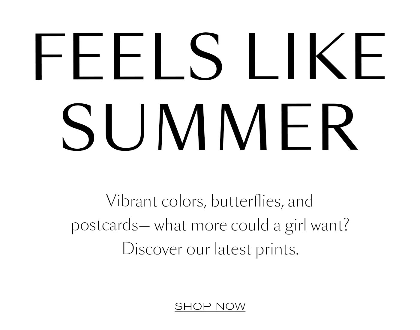 FEELS LIKE SUMMER  Vibrant colors, butterflies, and postcards— what more could a girl want? Discover our latest prints.   SHOP NOW