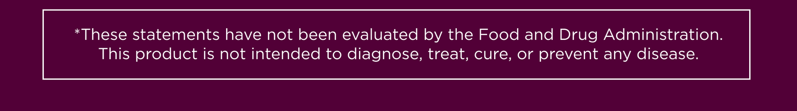 *These statements have not been evaluated by the Food and Drug Administration. This product is not intended to diagnose, treat, cure, or prevent any disease.