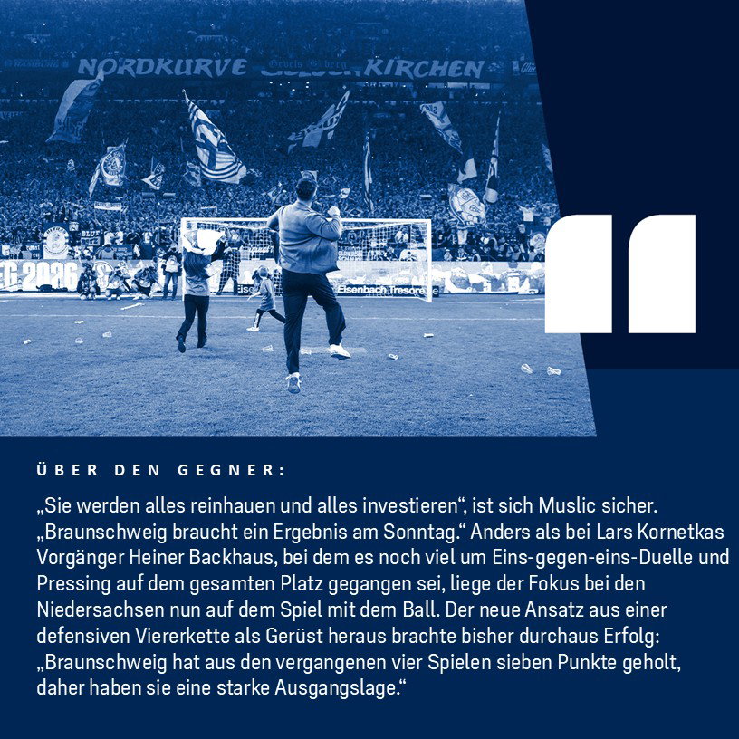 Miron Sacht über den Gegner: „Sie werden alles reinhauen und alles investieren“, ist sich Muslic sicher. „Braunschweig braucht ein Ergebnis am Sonntag.“Anders als bei Lars Kornetkas Vorgänger Heiner Backhaus, bei dem es noch viel um Eins-gegen-eins-Duelle und Pressing auf dem gesamten Platz gegangen sei, liege der Fokus bei den Niedersachsen nun auf dem Spiel mit dem Ball. Der neue Ansatz aus einer defensiven Viererkette als Gerüst heraus brachte bisher durchaus Erfolg: „Braunschweig hat aus den vergangenen vier Spielen sieben Punkte geholt, daher haben sie eine starke Ausgangslage.“ 
