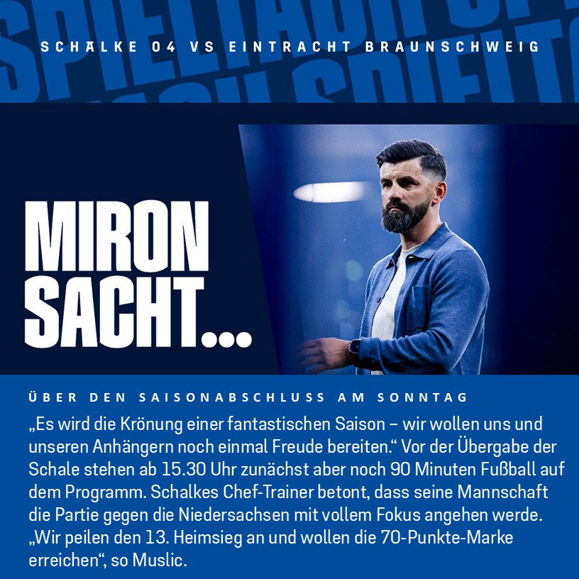 Miron Sacht über den Saisonabschluss am Sonntag: „Es wird die Krönung einer fantastischen Saison – wir wollen uns und unseren Anhängern noch einmal Freude bereiten.“  Vor der Übergabe der Schale stehen ab 15.30 Uhr zunächst aber noch 90 Minuten Fußball auf dem Programm. Schalkes Chef-Trainer betont, dass seine Mannschaft die Partie gegen die Niedersachsen mit vollem Fokus angehen werde. „Wir peilen den 13. Heimsieg an und wollen die 70-Punkte-Marke erreichen“, so Muslic. 